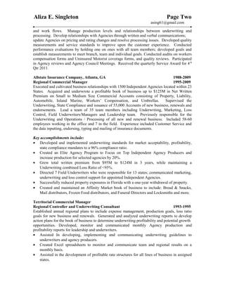 Aliza E. Singleton Page Two
asing61@gmail.com
and work flows. Manage production levels and relationships between underwriting and
processing. Develop relationships with Agencies through written and verbal communications;
update Agencies on pricing and rating changes and resolve processing issues. Developed quality
measurements and service standards to improve upon the customer experience. Conducted
performance evaluations by holding one on ones with all team members; developed goals and
establish measurements to meet branch, team and individual goals. Conducted audits on workers
compensation forms and Uninsured Motorist coverage forms, and quality reviews. Participated
in Agency reviews and Agency Council Meetings. Received the quarterly Service Award for 4th
Qtr 2011.
Allstate Insurance Company, Atlanta, GA 1988-2009
Regional Commercial Manager 1995-2009
Executed and cultivated business relationships with 1500 Independent Agencies located within 23
States. Acquired and underwrote a profitable book of business up to $125M in Net Written
Premium on Small to Medium Size Commercial Accounts consisting of Property, Liability,
Automobile, Inland Marine, Workers’ Compensation, and Umbrellas. Supervised the
Underwriting, State Compliance and issuance of 55,000 Accounts of new business, renewals and
endorsements. Lead a team of 35 team members including Underwriting, Marketing, Loss
Control, Field Underwriters/Managers and Leadership team. Previously responsible for the
Underwriting and Operations / Processing of all new and renewal business. Included 58-60
employees working in the office and 7 in the field. Experience included Customer Service and
the data inputting, endorsing, typing and mailing of insurance documents.
Key accomplishments include:
• Developed and implemented underwriting standards for market acceptability, profitability,
state compliance mandates to a 96% compliance ratio.
• Created an Elite Agency Program to Focus on Top Independent Agency Producers and
increase production for selected agencies by 20%.
• Grew total written premium from $95M to $124M in 3 years, while maintaining a
Underwriting combined Loss Ratio of <95%.
• Directed 7 Field Underwriters who were responsible for 13 states; communicated marketing,
underwriting and loss control support for appointed Independent Agencies.
• Successfully reduced property exposures in Florida with a one-year withdrawal of property.
• Created and maintained an Affinity Market book of business to include: Bread & Snacks,
Mail distributors, Frozen Food distributors, and Funeral Directors and Locksmiths and more.
Territorial Commercial Manager
Regional Controller and Underwriting Consultant 1993-1995
Established annual regional plans to include expense management, production goals, loss ratio
goals for new business and renewals. Generated and analyzed underwriting reports to develop
action plans for the book of business to determine underwriting profitability and potential growth
opportunities. Developed, monitor and communicated monthly Agency production and
profitability reports for leadership and underwriters.
• Assisted In developing, implementing and communicating underwriting guidelines to
underwriters and agency producers.
• Created Excel spreadsheets to monitor and communicate team and regional results on a
monthly basis.
• Assisted in the development of profitable rate structures for all lines of business in assigned
states.
 