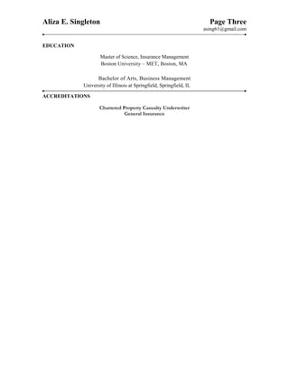 Aliza E. Singleton Page Three
asing61@gmail.com
EDUCATION
Master of Science, Insurance Management
Boston University – MET, Boston, MA
Bachelor of Arts, Business Management
University of Illinois at Springfield, Springfield, IL
ACCREDITATIONS
Chartered Property Casualty Underwriter
General Insurance
Underwriting skills, product development, pricing, management, staff, market analysis, product knowledge, Agency relationships,
Industry experience, assigned book, effective management, strategies, goal setting, pricing development, middle markets, new
business, policy, customer service, pricing, strategic management, renewal, recommendations, accommodations, performance
management, communication, trends, projects, technical skills, establishing priorities, analysis, training, profitability, reviews,
 