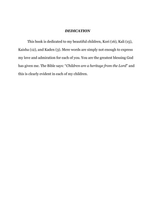 DEDICATION
This book is dedicated to my beautiful children, Kori (16), Kali (15),
Kaisha (12), and Kaden (3). Mere words are simply not enough to express
my love and admiration for each of you. You are the greatest blessing God
has given me. The Bible says: “Children are a heritage from the Lord” and
this is clearly evident in each of my children.
 