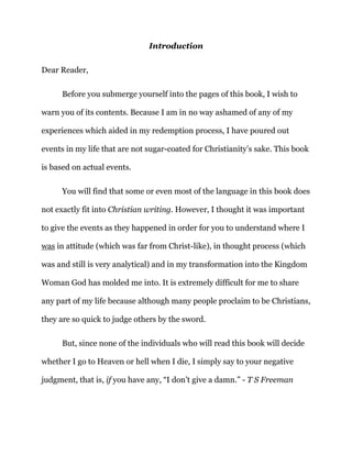 Introduction
Dear Reader,
Before you submerge yourself into the pages of this book, I wish to
warn you of its contents. Because I am in no way ashamed of any of my
experiences which aided in my redemption process, I have poured out
events in my life that are not sugar-coated for Christianity’s sake. This book
is based on actual events.
You will find that some or even most of the language in this book does
not exactly fit into Christian writing. However, I thought it was important
to give the events as they happened in order for you to understand where I
was in attitude (which was far from Christ-like), in thought process (which
was and still is very analytical) and in my transformation into the Kingdom
Woman God has molded me into. It is extremely difficult for me to share
any part of my life because although many people proclaim to be Christians,
they are so quick to judge others by the sword.
But, since none of the individuals who will read this book will decide
whether I go to Heaven or hell when I die, I simply say to your negative
judgment, that is, if you have any, “I don’t give a damn.” - T S Freeman
 