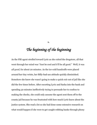 1.
The beginning of the beginning
As the FBI agent strolled toward Lyric as she exited the drugstore, all that
went through her mind was “Just be cool and it’ll be all good.” Well, it was
all good, for about 20 minutes. As the ice-cold handcuffs were placed
around her tiny wrists, her Billy-bad-ass attitude quickly diminished.
Somehow she knew she wasn’t going to make a quick exit out of jail like she
did the few times before. After escorting Lyric and Sasha into the bank and
spending 30 minutes ineffectively trying to persuade her to confess to
making the checks, she could only assume the agent sent them off to the
county jail because he was frustrated with how much Lyric knew about the
justice system. She read a lot so she had done some extensive research on
what would happen if she were to get caught robbing banks through phony
 