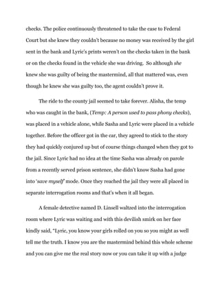 checks. The police continuously threatened to take the case to Federal
Court but she knew they couldn’t because no money was received by the girl
sent in the bank and Lyric’s prints weren’t on the checks taken in the bank
or on the checks found in the vehicle she was driving. So although she
knew she was guilty of being the mastermind, all that mattered was, even
though he knew she was guilty too, the agent couldn’t prove it.
The ride to the county jail seemed to take forever. Alisha, the temp
who was caught in the bank, (Temp: A person used to pass phony checks),
was placed in a vehicle alone, while Sasha and Lyric were placed in a vehicle
together. Before the officer got in the car, they agreed to stick to the story
they had quickly conjured up but of course things changed when they got to
the jail. Since Lyric had no idea at the time Sasha was already on parole
from a recently served prison sentence, she didn’t know Sasha had gone
into ‘save myself’ mode. Once they reached the jail they were all placed in
separate interrogation rooms and that’s when it all began.
A female detective named D. Linsell waltzed into the interrogation
room where Lyric was waiting and with this devilish smirk on her face
kindly said, “Lyric, you know your girls rolled on you so you might as well
tell me the truth. I know you are the mastermind behind this whole scheme
and you can give me the real story now or you can take it up with a judge
 