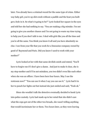 later. You already have a criminal record for the same type of crime. Either
way baby girl, you’re up shit-creek without a paddle and the boat you built
got a hole in it. So what’s it going to be?” Lyric looked her square in the eyes
and told her she had nothing to say. “You are making a big mistake. I’m not
going to give you another chance and I’m not going to waste my time trying
to help you if you don’t talk to me. I deal with girls like you all the time and
you’re all the same. You think you know it all and you have absolutely no
clue. I see from your file that you work for a limousine company owned by
good ol’ Raymond and Paris. Did you know I used to work with your
mother?”
Lyric looked at her with that same devilish smirk and stated, “You’ll
have to forgive me if I don’t give a damn. And just to make it clear, she is
my step-mother and if I’m not mistaken, you two didn’t even like each other
when she was an officer. I have been here four hours. May I use the
restroom now?” “You can use it when I say you can use it.” Lyric had it in
her to punch her lights out but instead she just smiled and said, “Yeah ok.”
Since she wouldn’t talk the detective eventually decided to book Lyric
into police custody. Lyric had made up in her mind that she didn’t care
what the cops got out of the other two broads, she wasn’t telling anything
that would incriminate her or them. Two hours later, as they were leaving
 