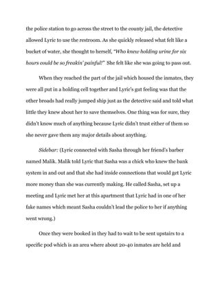 the police station to go across the street to the county jail, the detective
allowed Lyric to use the restroom. As she quickly released what felt like a
bucket of water, she thought to herself, “Who knew holding urine for six
hours could be so freakin’ painful!” She felt like she was going to pass out.
When they reached the part of the jail which housed the inmates, they
were all put in a holding cell together and Lyric’s gut feeling was that the
other broads had really jumped ship just as the detective said and told what
little they knew about her to save themselves. One thing was for sure, they
didn’t know much of anything because Lyric didn’t trust either of them so
she never gave them any major details about anything.
Sidebar: (Lyric connected with Sasha through her friend’s barber
named Malik. Malik told Lyric that Sasha was a chick who knew the bank
system in and out and that she had inside connections that would get Lyric
more money than she was currently making. He called Sasha, set up a
meeting and Lyric met her at this apartment that Lyric had in one of her
fake names which meant Sasha couldn’t lead the police to her if anything
went wrong.)
Once they were booked in they had to wait to be sent upstairs to a
specific pod which is an area where about 20-40 inmates are held and
 