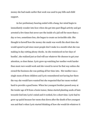 money she had made earlier that week was used to pay bills and child
support.
As her preliminary hearing ended with a bang, her mind begin to
immediately wonder into how when she got into past illegal activity and got
arrested a few times but never saw the inside of a jail cell for more than a
day or two, sometimes less, she began to create an invincible side. She
thought to herself how the money she made was worth the short time she
would spend in jail since most people don’t make in a month what she was
making in day cutting phony checks. As she reminisced on her days of
hustlin’, she realized just as God will use whatever He chooses to get your
attention, so does Satan. Lyric grew up watching her mother work harder
than most men would work and she vowed to never be that way unless she
owned the business she was putting all her time into. Her mother was a
single mom of three children and Lyric remembered not having her there
the way she would have wanted but she respected that her mom worked
hard to provide a good home. When her youngest brother passed away at
the tender age of 8 from a brain tumor, Satan started planting seeds of hate
towards God into Lyric’s mind and it worked, for a short time. Lyric had to
grow up quick because her mom shut down after the death of her youngest
son and that’s when Lyric started thinking of how she would do whatever it
 