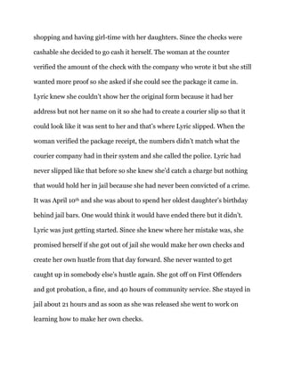 shopping and having girl-time with her daughters. Since the checks were
cashable she decided to go cash it herself. The woman at the counter
verified the amount of the check with the company who wrote it but she still
wanted more proof so she asked if she could see the package it came in.
Lyric knew she couldn’t show her the original form because it had her
address but not her name on it so she had to create a courier slip so that it
could look like it was sent to her and that’s where Lyric slipped. When the
woman verified the package receipt, the numbers didn’t match what the
courier company had in their system and she called the police. Lyric had
never slipped like that before so she knew she’d catch a charge but nothing
that would hold her in jail because she had never been convicted of a crime.
It was April 10th and she was about to spend her oldest daughter’s birthday
behind jail bars. One would think it would have ended there but it didn’t.
Lyric was just getting started. Since she knew where her mistake was, she
promised herself if she got out of jail she would make her own checks and
create her own hustle from that day forward. She never wanted to get
caught up in somebody else’s hustle again. She got off on First Offenders
and got probation, a fine, and 40 hours of community service. She stayed in
jail about 21 hours and as soon as she was released she went to work on
learning how to make her own checks.
 