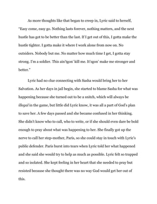 As more thoughts like that began to creep in, Lyric said to herself,
“Easy come, easy go. Nothing lasts forever, nothing matters, and the next
hustle has got to be better than the last. If I get out of this, I gotta make the
hustle tighter. I gotta make it where I work alone from now on. No
outsiders. Nobody but me. No matter how much time I get, I gotta stay
strong. I’m a soldier. This ain’tgon’ kill me. It’sgon’ make me stronger and
better.”
Lyric had no clue connecting with Sasha would bring her to her
Salvation. As her days in jail begin, she started to blame Sasha for what was
happening because she turned out to be a snitch, which will always be
illegal in the game, but little did Lyric know, it was all a part of God’s plan
to save her. A few days passed and she became confused in her thinking.
She didn’t know who to call, who to write, or if she should even dare be bold
enough to pray about what was happening to her. She finally got up the
nerve to call her step-mother, Paris, so she could stay in touch with Lyric’s
public defender. Paris burst into tears when Lyric told her what happened
and she said she would try to help as much as possible. Lyric felt so trapped
and so isolated. She kept feeling in her heart that she needed to pray but
resisted because she thought there was no way God would get her out of
this.
 