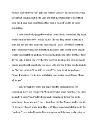 without a job and you can’t get a job without daycare. My mom was always
saying bad things about me to Cain and that motivated him to keep them
from me. I have been everything other than a child of God to all those
around me.
I have been badly judged ever since I was able to remember. My mom
consistently told me how I would be just like my dad; a thief, a liar and a
user. I’m not like him. I love my children and I want to be there for them. I
didn’t purposely walk away from them because I didn’t want them. I really
couldn’t support them and now You’regonna make me suffer for that? How
do you fight a battle you were born to lose? Do You hate me or something?
Maybe You should, everybody else does. Why are You letting this happen to
me? Let me go home! I want to go home! You have to let me go home.
Please. I won’t survive in here not talking to or seeing my children. Please
let me go.”
Then, through her tears, her anger and the burning desire for
something more, she whispered, “You know what Lord, fuck this. You show
me and I’ll show You. I’m tired now and I’m not gon’ to beg You to do
something I know you won’t do. If You show me that You are real in my life,
I’ll give everything I am to You. This is it! There is nothing left for me to do.
I’m done.” Lyric actually waited for a response as if she was really going to
 