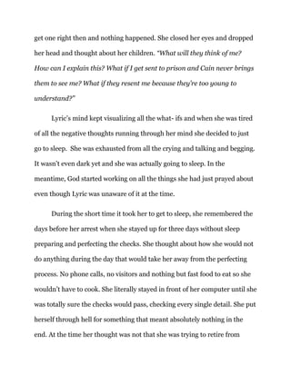 get one right then and nothing happened. She closed her eyes and dropped
her head and thought about her children. “What will they think of me?
How can I explain this? What if I get sent to prison and Cain never brings
them to see me? What if they resent me because they’re too young to
understand?”
Lyric’s mind kept visualizing all the what- ifs and when she was tired
of all the negative thoughts running through her mind she decided to just
go to sleep. She was exhausted from all the crying and talking and begging.
It wasn’t even dark yet and she was actually going to sleep. In the
meantime, God started working on all the things she had just prayed about
even though Lyric was unaware of it at the time.
During the short time it took her to get to sleep, she remembered the
days before her arrest when she stayed up for three days without sleep
preparing and perfecting the checks. She thought about how she would not
do anything during the day that would take her away from the perfecting
process. No phone calls, no visitors and nothing but fast food to eat so she
wouldn’t have to cook. She literally stayed in front of her computer until she
was totally sure the checks would pass, checking every single detail. She put
herself through hell for something that meant absolutely nothing in the
end. At the time her thought was not that she was trying to retire from
 