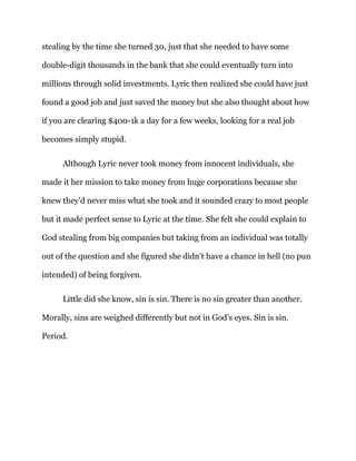 stealing by the time she turned 30, just that she needed to have some
double-digit thousands in the bank that she could eventually turn into
millions through solid investments. Lyric then realized she could have just
found a good job and just saved the money but she also thought about how
if you are clearing $400-1k a day for a few weeks, looking for a real job
becomes simply stupid.
Although Lyric never took money from innocent individuals, she
made it her mission to take money from huge corporations because she
knew they’d never miss what she took and it sounded crazy to most people
but it made perfect sense to Lyric at the time. She felt she could explain to
God stealing from big companies but taking from an individual was totally
out of the question and she figured she didn’t have a chance in hell (no pun
intended) of being forgiven.
Little did she know, sin is sin. There is no sin greater than another.
Morally, sins are weighed differently but not in God’s eyes. Sin is sin.
Period.
 