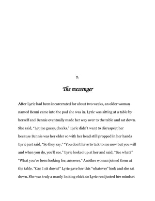 2.
The messenger
After Lyric had been incarcerated for about two weeks, an older woman
named Benni came into the pod she was in. Lyric was sitting at a table by
herself and Bennie eventually made her way over to the table and sat down.
She said, “Let me guess, checks.” Lyric didn’t want to disrespect her
because Bennie was her elder so with her head still propped in her hands
Lyric just said, “So they say.” “You don’t have to talk to me now but you will
and when you do, you’ll see.” Lyric looked up at her and said, “See what?”
“What you’ve been looking for; answers.” Another woman joined them at
the table. “Can I sit down?” Lyric gave her this “whatever” look and she sat
down. She was truly a manly looking chick so Lyric readjusted her mindset
 
