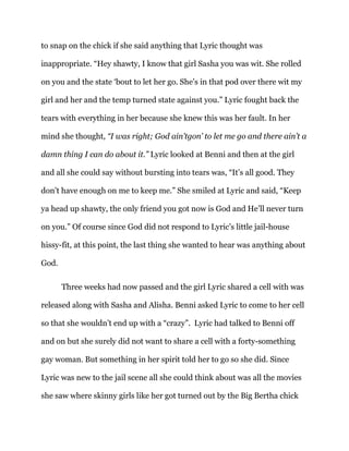 to snap on the chick if she said anything that Lyric thought was
inappropriate. “Hey shawty, I know that girl Sasha you was wit. She rolled
on you and the state ‘bout to let her go. She’s in that pod over there wit my
girl and her and the temp turned state against you.” Lyric fought back the
tears with everything in her because she knew this was her fault. In her
mind she thought, “I was right; God ain’tgon’ to let me go and there ain’t a
damn thing I can do about it.” Lyric looked at Benni and then at the girl
and all she could say without bursting into tears was, “It’s all good. They
don’t have enough on me to keep me.” She smiled at Lyric and said, “Keep
ya head up shawty, the only friend you got now is God and He’ll never turn
on you.” Of course since God did not respond to Lyric’s little jail-house
hissy-fit, at this point, the last thing she wanted to hear was anything about
God.
Three weeks had now passed and the girl Lyric shared a cell with was
released along with Sasha and Alisha. Benni asked Lyric to come to her cell
so that she wouldn’t end up with a “crazy”. Lyric had talked to Benni off
and on but she surely did not want to share a cell with a forty-something
gay woman. But something in her spirit told her to go so she did. Since
Lyric was new to the jail scene all she could think about was all the movies
she saw where skinny girls like her got turned out by the Big Bertha chick
 