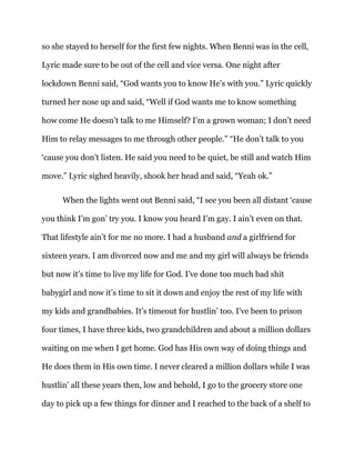 so she stayed to herself for the first few nights. When Benni was in the cell,
Lyric made sure to be out of the cell and vice versa. One night after
lockdown Benni said, “God wants you to know He’s with you.” Lyric quickly
turned her nose up and said, “Well if God wants me to know something
how come He doesn’t talk to me Himself? I’m a grown woman; I don’t need
Him to relay messages to me through other people.” “He don’t talk to you
‘cause you don’t listen. He said you need to be quiet, be still and watch Him
move.” Lyric sighed heavily, shook her head and said, “Yeah ok.”
When the lights went out Benni said, “I see you been all distant ‘cause
you think I’m gon’ try you. I know you heard I’m gay. I ain’t even on that.
That lifestyle ain’t for me no more. I had a husband and a girlfriend for
sixteen years. I am divorced now and me and my girl will always be friends
but now it’s time to live my life for God. I’ve done too much bad shit
babygirl and now it’s time to sit it down and enjoy the rest of my life with
my kids and grandbabies. It’s timeout for hustlin’ too. I’ve been to prison
four times, I have three kids, two grandchildren and about a million dollars
waiting on me when I get home. God has His own way of doing things and
He does them in His own time. I never cleared a million dollars while I was
hustlin’ all these years then, low and behold, I go to the grocery store one
day to pick up a few things for dinner and I reached to the back of a shelf to
 