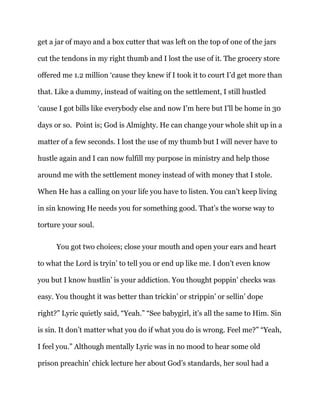 get a jar of mayo and a box cutter that was left on the top of one of the jars
cut the tendons in my right thumb and I lost the use of it. The grocery store
offered me 1.2 million ‘cause they knew if I took it to court I’d get more than
that. Like a dummy, instead of waiting on the settlement, I still hustled
‘cause I got bills like everybody else and now I’m here but I’ll be home in 30
days or so. Point is; God is Almighty. He can change your whole shit up in a
matter of a few seconds. I lost the use of my thumb but I will never have to
hustle again and I can now fulfill my purpose in ministry and help those
around me with the settlement money instead of with money that I stole.
When He has a calling on your life you have to listen. You can’t keep living
in sin knowing He needs you for something good. That’s the worse way to
torture your soul.
You got two choices; close your mouth and open your ears and heart
to what the Lord is tryin’ to tell you or end up like me. I don’t even know
you but I know hustlin’ is your addiction. You thought poppin’ checks was
easy. You thought it was better than trickin’ or strippin’ or sellin’ dope
right?” Lyric quietly said, “Yeah.” “See babygirl, it’s all the same to Him. Sin
is sin. It don’t matter what you do if what you do is wrong. Feel me?” “Yeah,
I feel you.” Although mentally Lyric was in no mood to hear some old
prison preachin’ chick lecture her about God’s standards, her soul had a
 