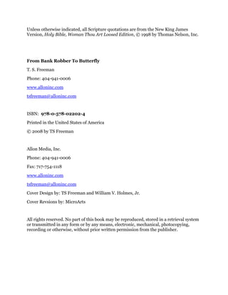 Unless otherwise indicated, all Scripture quotations are from the New King James
Version, Holy Bible, Woman Thou Art Loosed Edition, © 1998 by Thomas Nelson, Inc.
From Bank Robber To Butterfly
T. S. Freeman
Phone: 404-941-0006
www.alloninc.com
tsfreeman@alloninc.com
ISBN: 978-0-578-02202-4
Printed in the United States of America
© 2008 by TS Freeman
Allon Media, Inc.
Phone: 404-941-0006
Fax: 717-754-1118
www.alloninc.com
tsfreeman@alloninc.com
Cover Design by: TS Freeman and William V. Holmes, Jr.
Cover Revsions by: MicroArts
All rights reserved. No part of this book may be reproduced, stored in a retrieval system
or transmitted in any form or by any means, electronic, mechanical, photocopying,
recording or otherwise, without prior written permission from the publisher.
 