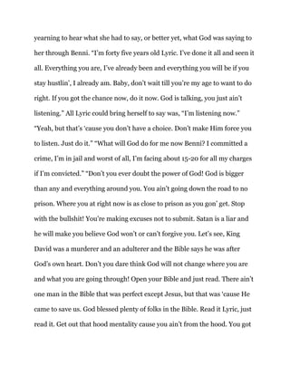 yearning to hear what she had to say, or better yet, what God was saying to
her through Benni. “I’m forty five years old Lyric. I’ve done it all and seen it
all. Everything you are, I’ve already been and everything you will be if you
stay hustlin’, I already am. Baby, don’t wait till you’re my age to want to do
right. If you got the chance now, do it now. God is talking, you just ain’t
listening.” All Lyric could bring herself to say was, “I’m listening now.”
“Yeah, but that’s ‘cause you don’t have a choice. Don’t make Him force you
to listen. Just do it.” “What will God do for me now Benni? I committed a
crime, I’m in jail and worst of all, I’m facing about 15-20 for all my charges
if I’m convicted.” “Don’t you ever doubt the power of God! God is bigger
than any and everything around you. You ain’t going down the road to no
prison. Where you at right now is as close to prison as you gon’ get. Stop
with the bullshit! You’re making excuses not to submit. Satan is a liar and
he will make you believe God won’t or can’t forgive you. Let’s see, King
David was a murderer and an adulterer and the Bible says he was after
God’s own heart. Don’t you dare think God will not change where you are
and what you are going through! Open your Bible and just read. There ain’t
one man in the Bible that was perfect except Jesus, but that was ‘cause He
came to save us. God blessed plenty of folks in the Bible. Read it Lyric, just
read it. Get out that hood mentality cause you ain’t from the hood. You got
 