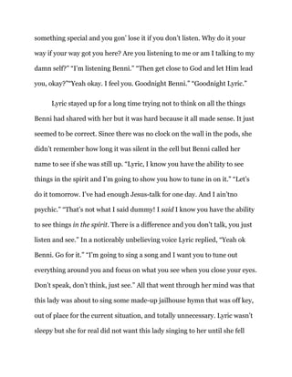 something special and you gon’ lose it if you don’t listen. Why do it your
way if your way got you here? Are you listening to me or am I talking to my
damn self?” “I’m listening Benni.” “Then get close to God and let Him lead
you, okay?”“Yeah okay. I feel you. Goodnight Benni.” “Goodnight Lyric.”
Lyric stayed up for a long time trying not to think on all the things
Benni had shared with her but it was hard because it all made sense. It just
seemed to be correct. Since there was no clock on the wall in the pods, she
didn’t remember how long it was silent in the cell but Benni called her
name to see if she was still up. “Lyric, I know you have the ability to see
things in the spirit and I’m going to show you how to tune in on it.” “Let’s
do it tomorrow. I’ve had enough Jesus-talk for one day. And I ain’tno
psychic.” “That’s not what I said dummy! I said I know you have the ability
to see things in the spirit. There is a difference and you don’t talk, you just
listen and see.” In a noticeably unbelieving voice Lyric replied, “Yeah ok
Benni. Go for it.” “I’m going to sing a song and I want you to tune out
everything around you and focus on what you see when you close your eyes.
Don’t speak, don’t think, just see.” All that went through her mind was that
this lady was about to sing some made-up jailhouse hymn that was off key,
out of place for the current situation, and totally unnecessary. Lyric wasn’t
sleepy but she for real did not want this lady singing to her until she fell
 