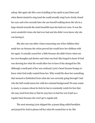 asleep. But again she felt a sort of pulling in her spirit to just listen and
when Benni started to sing (and she could actually sing) Lyric slowly closed
her eyes and a few seconds later she saw herself walking down the isle in a
huge church towards the most beautiful man she had ever seen. It was the
most wonderful vision she had ever had and she didn’t even know why she
was having it.
She also saw one other vision concerning one of her children that
made her cry because the vision proved she would have her children with
her again. It actually scared her a little because she didn’t know what was
her own thoughts and desires and what was God. She longed to know if God
was showing her what He would allow her to have if she changed her life.
Although a small part of her was confused, Lyric’s heart became hungry to
know what God really wanted from her. Why would He show her something
that seemed so farfetched from what she was currently going through? And
who the hell would marry her with her criminal background! No man wants
to marry a woman whom he feels he has to constantly watch for fear that
she may steal from him or that he may have to bail her out of jail on a
regular basis because she won’t get a regular job.
The next morning Lyric skipped the 4:30am thing called breakfast
and prayed for God to please tell her what He wanted her to do. She
 