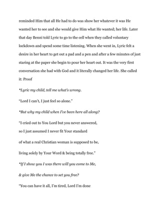 reminded Him that all He had to do was show her whatever it was He
wanted her to see and she would give Him what He wanted; her life. Later
that day Benni told Lyric to go to the cell when they called voluntary
lockdown and spend some time listening. When she went in, Lyric felt a
desire in her heart to get out a pad and a pen and after a few minutes of just
staring at the paper she begin to pour her heart out. It was the very first
conversation she had with God and it literally changed her life. She called
it: Proof
*Lyric my child, tell me what’s wrong.
“Lord I can’t, I just feel so alone.”
*But why my child when I’ve been here all along?
“I cried out to You Lord but you never answered,
so I just assumed I never fit Your standard
of what a real Christian woman is supposed to be,
living solely by Your Word & being totally free.”
*If I show you I was there will you come to Me,
& give Me the chance to set you free?
“You can have it all, I’m tired, Lord I’m done
 