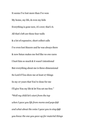 It seems I’ve lost more than I’ve won
My home, my life, & even my kids
Everything is gone now, it’s over; that’s it.
All that’s left are these four walls
& a lot of expensive, short collect calls
I’ve even lost Sincere and he was always there
& now Satan makes me feel like no one cares
I hurt him so much & it wasn’t intentional
But everything about me is three-dimensional
So Lord if You show me at least 27 things
In my 27 years that You’ve done for me
I’ll give You my life & let You set me free.”
*Well my child let’s start from the top
when I gave you life from moms and pops (1)
and what about the voice I gave you to sing (2)
you know the one you gave up for material things
 