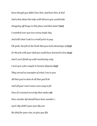 Even though you didn’t love him, had hurt him, & lied
And what about the trips with Sincere you would take
Dropping off drugs in this place and that state? (22)
I watched over you two every single day
And still what I ask is a small price to pay
Oh yeah, the job at the bank that you took advantage of (23)
Or the job with your dad you could have learned to love (24)
And I can’t finish up with mentioning why
I sent you a few angels in human disguise (25)
They served as examples of what I see in you
All that you’ve done & all that you’ll do
And all your court cases were easy to fix
Now if I counted correctly that makes 26
Now number 27 should have been number 1
Lyric My child I gave you My son
He died for your sins, to give you life
 