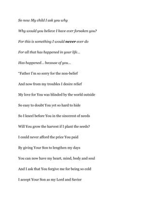 So now My child I ask you why
Why would you believe I have ever forsaken you?
For this is something I would never ever do
For all that has happened in your life…
Has happened… because of you…
“Father I’m so sorry for the non-belief
And now from my troubles I desire relief
My love for You was blinded by the world outside
So easy to doubt You yet so hard to hide
So I kneel before You in the sincerest of needs
Will You grow the harvest if I plant the seeds?
I could never afford the price You paid
By giving Your Son to lengthen my days
You can now have my heart, mind, body and soul
And I ask that You forgive me for being so cold
I accept Your Son as my Lord and Savior
 