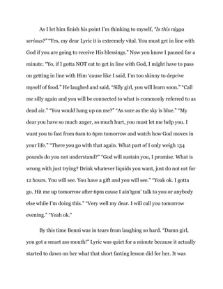 As I let him finish his point I’m thinking to myself, “Is this nigga
serious?” “Yes, my dear Lyric it is extremely vital. You must get in line with
God if you are going to receive His blessings.” Now you know I paused for a
minute. “Yo, if I gotta NOT eat to get in line with God, I might have to pass
on getting in line with Him ‘cause like I said, I’m too skinny to deprive
myself of food.” He laughed and said, “Silly girl, you will learn soon.” “Call
me silly again and you will be connected to what is commonly referred to as
dead air.” “You would hang up on me?” “As sure as the sky is blue.” “My
dear you have so much anger, so much hurt, you must let me help you. I
want you to fast from 6am to 6pm tomorrow and watch how God moves in
your life.” “There you go with that again. What part of I only weigh 134
pounds do you not understand?” “God will sustain you, I promise. What is
wrong with just trying? Drink whatever liquids you want, just do not eat for
12 hours. You will see. You have a gift and you will see.” “Yeak ok. I gotta
go. Hit me up tomorrow after 6pm cause I ain’tgon’ talk to you or anybody
else while I’m doing this.” “Very well my dear. I will call you tomorrow
evening.” “Yeah ok.”
By this time Benni was in tears from laughing so hard. “Damn girl,
you got a smart ass mouth!” Lyric was quiet for a minute because it actually
started to dawn on her what that short fasting lesson did for her. It was
 