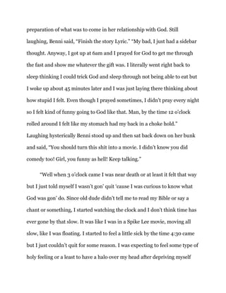preparation of what was to come in her relationship with God. Still
laughing, Benni said, “Finish the story Lyric.” “My bad, I just had a sidebar
thought. Anyway, I got up at 6am and I prayed for God to get me through
the fast and show me whatever the gift was. I literally went right back to
sleep thinking I could trick God and sleep through not being able to eat but
I woke up about 45 minutes later and I was just laying there thinking about
how stupid I felt. Even though I prayed sometimes, I didn’t pray every night
so I felt kind of funny going to God like that. Man, by the time 12 o’clock
rolled around I felt like my stomach had my back in a choke hold.”
Laughing hysterically Benni stood up and then sat back down on her bunk
and said, “You should turn this shit into a movie. I didn’t know you did
comedy too! Girl, you funny as hell! Keep talking.”
“Well when 3 o’clock came I was near death or at least it felt that way
but I just told myself I wasn’t gon’ quit ‘cause I was curious to know what
God was gon’ do. Since old dude didn’t tell me to read my Bible or say a
chant or something, I started watching the clock and I don’t think time has
ever gone by that slow. It was like I was in a Spike Lee movie, moving all
slow, like I was floating. I started to feel a little sick by the time 4:30 came
but I just couldn’t quit for some reason. I was expecting to feel some type of
holy feeling or a least to have a halo over my head after depriving myself
 