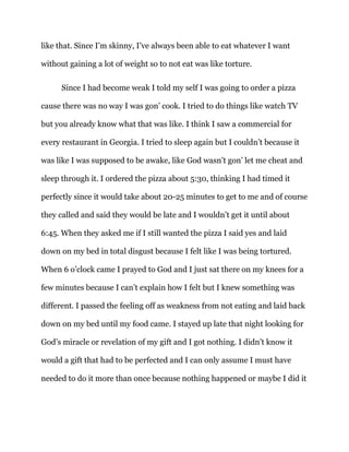 like that. Since I’m skinny, I’ve always been able to eat whatever I want
without gaining a lot of weight so to not eat was like torture.
Since I had become weak I told my self I was going to order a pizza
cause there was no way I was gon’ cook. I tried to do things like watch TV
but you already know what that was like. I think I saw a commercial for
every restaurant in Georgia. I tried to sleep again but I couldn’t because it
was like I was supposed to be awake, like God wasn’t gon’ let me cheat and
sleep through it. I ordered the pizza about 5:30, thinking I had timed it
perfectly since it would take about 20-25 minutes to get to me and of course
they called and said they would be late and I wouldn’t get it until about
6:45. When they asked me if I still wanted the pizza I said yes and laid
down on my bed in total disgust because I felt like I was being tortured.
When 6 o’clock came I prayed to God and I just sat there on my knees for a
few minutes because I can’t explain how I felt but I knew something was
different. I passed the feeling off as weakness from not eating and laid back
down on my bed until my food came. I stayed up late that night looking for
God’s miracle or revelation of my gift and I got nothing. I didn’t know it
would a gift that had to be perfected and I can only assume I must have
needed to do it more than once because nothing happened or maybe I did it
 