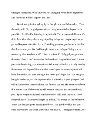 wrong or something. Who knows? I just thought I would know right then
and there and it didn’t happen like that.”
Benni was quiet for so long Lyric thought she had fallen asleep. Then
she softly said, “Lyric, girl you can’t even imagine what God is gon’ do in
your life. I feel like I’m listening to myself talk. You are so much like me it’s
ridiculous. God always has a way of pulling things and people together to
get and keep our attention. Lyric, I’m telling you now, you better write this
shit down cause just like God brought me to you, He’s gon’ bring you to
somebody else. You hear me?” “I hear you Benni.” “Babygirl you got more
than one talent. I can’t remember the last time I laughed that hard. I know
you ain’t the sharing type ‘cause I can feel in my spirit that you only sharing
the surface shit in your life wit me but there’s gon’ be somebody who will
learn from what you been through. I’m never gon’ forget you. You are good
babygirl and what you saw in your vision is what God is gon’ give you. God
will make it where that man loves you for who you are. He won’t care about
this part of your life because he will love the new you and respect the old
you.” Lyric fought really hard but she couldn’t hold back the tears. “How
did you know?” “Cause you long to be in love. You always on the defensive
‘cause you feel you gotta protect your heart. You got three kids and you
been married but you don’t know what real love is.” Through her tears Lyric
 