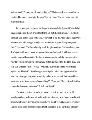 quietly said, “I’m not sure I want to know.” “Oh babygirl, you won’t have a
choice. The man you saw is the one. The only one. The only man you will
ever truly love.”
Lyric was quiet because she hated crying and she figured if she didn’t
say anything else Benni would just shut up but she continued. “I see right
through you ‘cause I use to be you. You want to be married again ‘cause you
love the idea of having a family. You ain’t close to your family are you?”
“No.” “I can tell. You have barely used the phone since I’ve been here, you
don’t get mail, and I never see you writing anybody. God will continue to
isolate you until you get it. He has sent you people to help you along the
way but you keep turning them away. What happened to the limo guy? You
still talk to him?” “No.” “Why?” “When he started in on the wifey thing
again I cut him off.” “Stop being a loner Lyric. I ain’t saying you shoulda
married the nigga but you are worthy to be taken care of. Let go and love
someone other than your children. Okay?” “Yeah ok.” “Start with God, then
yourself, then your children.” “I feel you Benni.”
The conversation ended with more revelation than Lyric could
handle. Although she was afraid to ask, she sincerely wondered how Benni
knew what was in her vision because Lyric didn’t verbally share it with her.
Lyric’s mind soon became clouded with thoughts of all the times she may
 