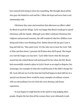 have missed God trying to show her something. She thought about all the
nice guys she kicked to curb and the 7 idiots she kept and never had a real
relationship with.
Christmas Day came and sometime that afternoon an officer called
for Benni to pack her things. Lyric was happy that Benni would get to spend
Christmas with her family. Although Lyric didn’t celebrate Christmas (for
religious and personal reasons), she still wondered what her children were
doing and if they were thinking of her. Before Benni left she gave Lyric a
hug and told me, “Stay quiet Lyric. It’s the only way to hear the Lord. Talk
to Him and then listen. I promise He’ll listen then He’ll speak. The longer
you wait the longer you stay here.” Lyric didn’t know what the last part
meant but she wished Benni well and prayed for her when she left. Benni
had successfully created a place in Lyric’s heart as an angel in disguise, her
messenger, her example of what she would become if she didn’t change her
life. Lyric did not see it at the time but God had begun to deal with her in a
special way because there would be many examples of ordinary women
with an extraordinary love for God who were sharing a jail-house
experience.
It soon began to weigh heavily in her spirit to stop judging other
people. Despite the fact that all the women there were ultimately in jail,
 