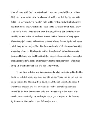 they all came with their own stories of grace, mercy and deliverance from
God and He longs for us to totally submit to Him so that He can use us to
fulfill His purpose. Lyric couldn’t help but to continuously think about the
fact that Benni knew what she had seen in the vision and that Benni knew
God would allow her to have it. Just thinking about it got her teary so she
quickly put the vision on the back-burner so that she wouldn’t cry again.
The county jail started to become a place of release for her. Lyric had never
cried, laughed or analyzed her life the way she did while she was there. God
was using whatever He chose to put her in a place of rest and restoration
because He knew she could not truly have one without the other. Lyric also
thought about how Benni let her know that the problem wasn’t what was
going on around her but that she was the problem.
It was time to listen and that was exactly what Lyric started to do. She
had a lot to think about and even more to act on. There was no way she was
going to miss the Blessings Boat this time. Although Lyric had no idea it
would be a process, she still knew she needed to completely immerse
herself in the Lord because not only was He listening to her wants and
needs, He was actually responding to her prayers. Maybe not in the way
Lyric wanted Him to but it was definitely a start.
 