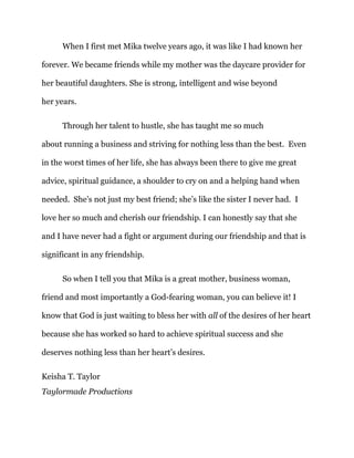When I first met Mika twelve years ago, it was like I had known her
forever. We became friends while my mother was the daycare provider for
her beautiful daughters. She is strong, intelligent and wise beyond
her years.
Through her talent to hustle, she has taught me so much
about running a business and striving for nothing less than the best. Even
in the worst times of her life, she has always been there to give me great
advice, spiritual guidance, a shoulder to cry on and a helping hand when
needed. She’s not just my best friend; she’s like the sister I never had. I
love her so much and cherish our friendship. I can honestly say that she
and I have never had a fight or argument during our friendship and that is
significant in any friendship.
So when I tell you that Mika is a great mother, business woman,
friend and most importantly a God-fearing woman, you can believe it! I
know that God is just waiting to bless her with all of the desires of her heart
because she has worked so hard to achieve spiritual success and she
deserves nothing less than her heart’s desires.
Keisha T. Taylor
Taylormade Productions
 