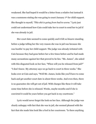 weakened. She had hoped it would be a letter from a relative but instead it
was a summons stating she was going to court January 7th for child support.
She thought to myself, “This shit is going from bad to worse.” Lyric just
could not understand how Cain could take her to court to send her to jail if
she was already in jail.
Her court date seemed to come quickly and it felt so bizarre standing
before a judge telling her the very reason she was in jail was because she
was hustlin’ to pay her child support. The judge was already irritated with
Cain because they had gone before her a few times before and he had made
many accusations against her that proved to be lies. “Ms. James”, she asked
with this disgusted look on her face, “When will you be released from jail?”
“I don’t know. My attorney says we go back to court in three weeks.” She
looks over at Cain and says, “Well Mr. James, looks like you’ll have to come
back and get another court date in about three weeks. And even then, there
is no guarantee she will get out of jail. With charges like these it will take
some time before she is released. Weeks, maybe months and if she is
convicted it could be years before you get back in my courtroom.”
Lyric would never forget the look on her face. Although the judge was
clearly unhappy with fact that she was in jail, she seemed pleased with the
fact that she made him look like a fool in her courtroom. “Is there anything
 