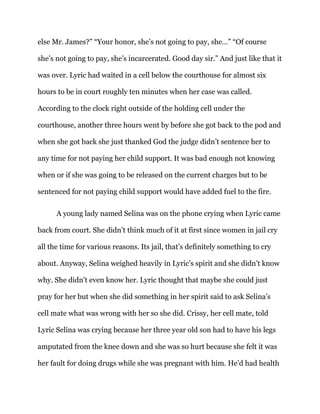 else Mr. James?” “Your honor, she’s not going to pay, she…” “Of course
she’s not going to pay, she’s incarcerated. Good day sir.” And just like that it
was over. Lyric had waited in a cell below the courthouse for almost six
hours to be in court roughly ten minutes when her case was called.
According to the clock right outside of the holding cell under the
courthouse, another three hours went by before she got back to the pod and
when she got back she just thanked God the judge didn’t sentence her to
any time for not paying her child support. It was bad enough not knowing
when or if she was going to be released on the current charges but to be
sentenced for not paying child support would have added fuel to the fire.
A young lady named Selina was on the phone crying when Lyric came
back from court. She didn’t think much of it at first since women in jail cry
all the time for various reasons. Its jail, that’s definitely something to cry
about. Anyway, Selina weighed heavily in Lyric’s spirit and she didn’t know
why. She didn’t even know her. Lyric thought that maybe she could just
pray for her but when she did something in her spirit said to ask Selina’s
cell mate what was wrong with her so she did. Crissy, her cell mate, told
Lyric Selina was crying because her three year old son had to have his legs
amputated from the knee down and she was so hurt because she felt it was
her fault for doing drugs while she was pregnant with him. He’d had health
 