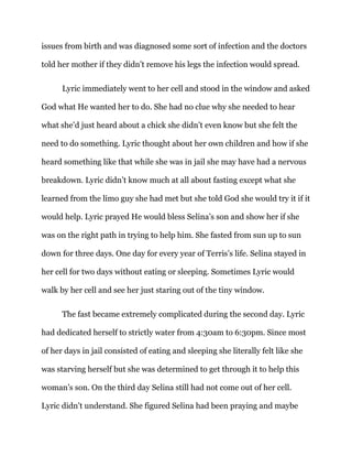 issues from birth and was diagnosed some sort of infection and the doctors
told her mother if they didn’t remove his legs the infection would spread.
Lyric immediately went to her cell and stood in the window and asked
God what He wanted her to do. She had no clue why she needed to hear
what she’d just heard about a chick she didn’t even know but she felt the
need to do something. Lyric thought about her own children and how if she
heard something like that while she was in jail she may have had a nervous
breakdown. Lyric didn’t know much at all about fasting except what she
learned from the limo guy she had met but she told God she would try it if it
would help. Lyric prayed He would bless Selina’s son and show her if she
was on the right path in trying to help him. She fasted from sun up to sun
down for three days. One day for every year of Terris’s life. Selina stayed in
her cell for two days without eating or sleeping. Sometimes Lyric would
walk by her cell and see her just staring out of the tiny window.
The fast became extremely complicated during the second day. Lyric
had dedicated herself to strictly water from 4:30am to 6:30pm. Since most
of her days in jail consisted of eating and sleeping she literally felt like she
was starving herself but she was determined to get through it to help this
woman’s son. On the third day Selina still had not come out of her cell.
Lyric didn’t understand. She figured Selina had been praying and maybe
 