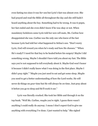 even fasting too since it was her son but Lyric’s fast was almost over. She
had prayed and read the Bible all throughout the day and she still hadn’t
heard anything about the boy. Something had to be wrong. It was 6:30pm,
her fast ended and she even didn’t know if he was okay or not. When
mandatory lockdown came Lyric told her new cell mate, Ms. Carline how
disappointed she was. Carline was the only one who knew of the fast
because Lyric had told her what happened to Selina’s son. “Don’t worry
Lyric, God will reward you when he’s ready and how He chooses.” “When
He’s ready?! I need for that boy to be healed before his surgery! Maybe I did
something wrong. Maybe I shouldn’t have told you about my fast. The Bible
says you’re not supposed to tell everybody about it. Maybe God won’t honor
it because I didn’t really know what I was doing in the first place. Maybe I
didn’t pray right.” “Maybe you just need to eat and get some sleep. Maybe
you need to get a better understanding of how the Lord works. He will
never do things on your time but He will always be on time. Just pray about
it before you go to sleep and He’ll work it out.”
Lyric was literally crushed. She took her Bible and through it on the
top bunk. “Well Ms. Carline, maybe you’re right. I guess there wasn’t
anything I could really do anyway. I mean I don’t expect God to give me
anything with everything I’ve done. I just wanted to help.” She sighed
 