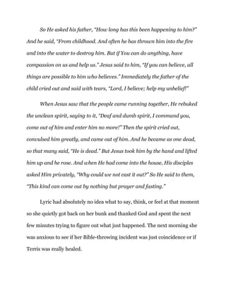 So He asked his father, “How long has this been happening to him?”
And he said, “From childhood. And often he has thrown him into the fire
and into the water to destroy him. But if You can do anything, have
compassion on us and help us.” Jesus said to him, “If you can believe, all
things are possible to him who believes.” Immediately the father of the
child cried out and said with tears, “Lord, I believe; help my unbelief!”
When Jesus saw that the people came running together, He rebuked
the unclean spirit, saying to it, “Deaf and dumb spirit, I command you,
come out of him and enter him no more!” Then the spirit cried out,
convulsed him greatly, and came out of him. And he became as one dead,
so that many said, “He is dead.” But Jesus took him by the hand and lifted
him up and he rose. And when He had come into the house, His disciples
asked Him privately, “Why could we not cast it out?” So He said to them,
“This kind can come out by nothing but prayer and fasting.”
Lyric had absolutely no idea what to say, think, or feel at that moment
so she quietly got back on her bunk and thanked God and spent the next
few minutes trying to figure out what just happened. The next morning she
was anxious to see if her Bible-throwing incident was just coincidence or if
Terris was really healed.
 