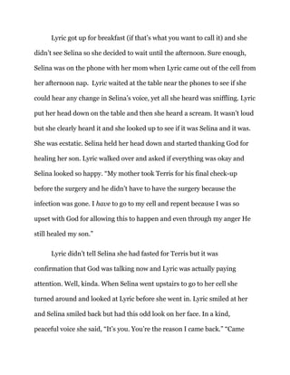Lyric got up for breakfast (if that’s what you want to call it) and she
didn’t see Selina so she decided to wait until the afternoon. Sure enough,
Selina was on the phone with her mom when Lyric came out of the cell from
her afternoon nap. Lyric waited at the table near the phones to see if she
could hear any change in Selina’s voice, yet all she heard was sniffling. Lyric
put her head down on the table and then she heard a scream. It wasn’t loud
but she clearly heard it and she looked up to see if it was Selina and it was.
She was ecstatic. Selina held her head down and started thanking God for
healing her son. Lyric walked over and asked if everything was okay and
Selina looked so happy. “My mother took Terris for his final check-up
before the surgery and he didn’t have to have the surgery because the
infection was gone. I have to go to my cell and repent because I was so
upset with God for allowing this to happen and even through my anger He
still healed my son.”
Lyric didn’t tell Selina she had fasted for Terris but it was
confirmation that God was talking now and Lyric was actually paying
attention. Well, kinda. When Selina went upstairs to go to her cell she
turned around and looked at Lyric before she went in. Lyric smiled at her
and Selina smiled back but had this odd look on her face. In a kind,
peaceful voice she said, “It’s you. You’re the reason I came back.” “Came
 