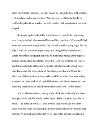 that’s where faith comes in. I needed to quit so I could be here with you but
He’ll send me back when it’s time.” She said it so confidently that Lyric
couldn’t help but be amazed at her faith in what God would do for her if she
obeyed.
Selina got up from the table and that was it. Lyric let her walk away
even though she had what seemed like a million questions. Why would God
make her someone’s assignment? How the hell was that going to get her out
of jail? And last and most importantly, was being Selina’s assignment
Lyric’s reward for fasting for her son? As more days passed Lyric begin to
analyze things again. She started to see how God was building the road to
her Salvation but she still found it hard to submit when she didn’t know
what lay ahead. She thought about that strange day back in November
when one of the inmates came up to her and Benni while they were sitting
at one of the tables and asked Lyric if she was saved. Benni looked at Lyric
to see her reaction. Lyric raised her eyebrows and said, “Define saved.”
Marie, who was a short, skinny white chick who obviously had been
through a lot in her life, kindly said to Lyric, “Have you given your life to
Jesus?” “To Jesus or to God?” “Well sweetie they’re actually one in the
same. The Bible says you cannot get to the Father unless you come through
the Son.” “I haven’t gotten that far yet so I guess the answer would be no.”
 