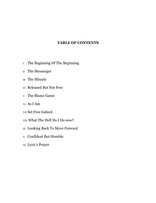 TABLE OF CONTENTS
I The Beginning Of The Beginning
II The Messenger
III The Miracle
IV Released But Not Free
V The Blame Game
VI As I Am
VII Set Free Indeed
VIII What The Hell Do I Do now?
IX Looking Back To Move Forward
X Confident But Humble
XI Lyric’s Prayer
 