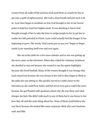 women from all walks of life and how God used them as vessels for her to
get onto a path of righteousness. She took a deep breath and just took it all
in. Lyric then began to meditate on how God brought to her to her lowest
point to help her reach her highest peak. It was shocking to know God
thought enough of her to take the time to assign people to her to get her to
realize her full potential in Christ. Lyric could actually feel the hunger in her
beginning to grow. The words “God wants you as you are” began to linger
inside Lyric repeating itself over and over again.
She sat at the table for a few more minutes and as she was getting up
the news came on the television. When they called for voluntary lockdown
she decided to stay out because she wanted to see the sports highlights
because she loved football. Many of the women thought it was strange that
Lyric stayed out because she was always in her cell so they began to flock to
the table she was sitting at. She quickly moved to a table closer to the
television so she could hear better and but never even got to watch the news
because she got flooded with questions about why she was there and what
charges she had. She didn’t talk much to any of them but it was funny to her
how they all said the same thing about her. None of them could believe she
was there because she looked like some corporate chick who wore business
suits and hills.
 