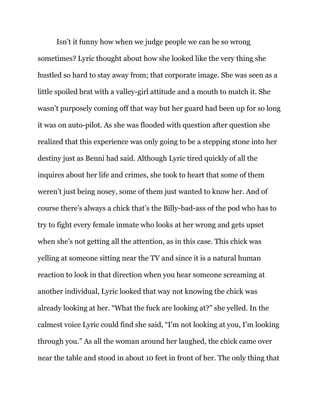 Isn’t it funny how when we judge people we can be so wrong
sometimes? Lyric thought about how she looked like the very thing she
hustled so hard to stay away from; that corporate image. She was seen as a
little spoiled brat with a valley-girl attitude and a mouth to match it. She
wasn’t purposely coming off that way but her guard had been up for so long
it was on auto-pilot. As she was flooded with question after question she
realized that this experience was only going to be a stepping stone into her
destiny just as Benni had said. Although Lyric tired quickly of all the
inquires about her life and crimes, she took to heart that some of them
weren’t just being nosey, some of them just wanted to know her. And of
course there’s always a chick that’s the Billy-bad-ass of the pod who has to
try to fight every female inmate who looks at her wrong and gets upset
when she’s not getting all the attention, as in this case. This chick was
yelling at someone sitting near the TV and since it is a natural human
reaction to look in that direction when you hear someone screaming at
another individual, Lyric looked that way not knowing the chick was
already looking at her. “What the fuck are looking at?” she yelled. In the
calmest voice Lyric could find she said, “I’m not looking at you, I’m looking
through you.” As all the woman around her laughed, the chick came over
near the table and stood in about 10 feet in front of her. The only thing that
 