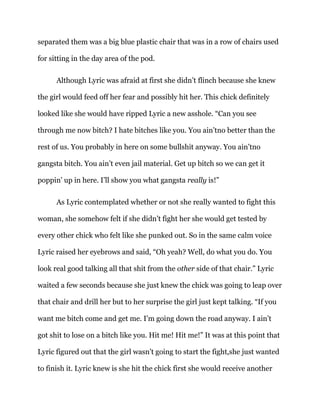 separated them was a big blue plastic chair that was in a row of chairs used
for sitting in the day area of the pod.
Although Lyric was afraid at first she didn’t flinch because she knew
the girl would feed off her fear and possibly hit her. This chick definitely
looked like she would have ripped Lyric a new asshole. “Can you see
through me now bitch? I hate bitches like you. You ain’tno better than the
rest of us. You probably in here on some bullshit anyway. You ain’tno
gangsta bitch. You ain’t even jail material. Get up bitch so we can get it
poppin’ up in here. I’ll show you what gangsta really is!”
As Lyric contemplated whether or not she really wanted to fight this
woman, she somehow felt if she didn’t fight her she would get tested by
every other chick who felt like she punked out. So in the same calm voice
Lyric raised her eyebrows and said, “Oh yeah? Well, do what you do. You
look real good talking all that shit from the other side of that chair.” Lyric
waited a few seconds because she just knew the chick was going to leap over
that chair and drill her but to her surprise the girl just kept talking. “If you
want me bitch come and get me. I’m going down the road anyway. I ain’t
got shit to lose on a bitch like you. Hit me! Hit me!” It was at this point that
Lyric figured out that the girl wasn’t going to start the fight,she just wanted
to finish it. Lyric knew is she hit the chick first she would receive another
 