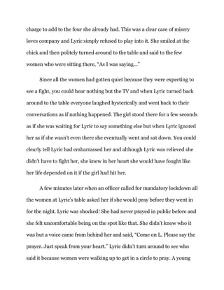 charge to add to the four she already had. This was a clear case of misery
loves company and Lyric simply refused to play into it. She smiled at the
chick and then politely turned around to the table and said to the few
women who were sitting there, “As I was saying…”
Since all the women had gotten quiet because they were expecting to
see a fight, you could hear nothing but the TV and when Lyric turned back
around to the table everyone laughed hysterically and went back to their
conversations as if nothing happened. The girl stood there for a few seconds
as if she was waiting for Lyric to say something else but when Lyric ignored
her as if she wasn’t even there she eventually went and sat down. You could
clearly tell Lyric had embarrassed her and although Lyric was relieved she
didn’t have to fight her, she knew in her heart she would have fought like
her life depended on it if the girl had hit her.
A few minutes later when an officer called for mandatory lockdown all
the women at Lyric’s table asked her if she would pray before they went in
for the night. Lyric was shocked! She had never prayed in public before and
she felt uncomfortable being on the spot like that. She didn’t know who it
was but a voice came from behind her and said, “Come on L. Please say the
prayer. Just speak from your heart.” Lyric didn’t turn around to see who
said it because women were walking up to get in a circle to pray. A young
 
