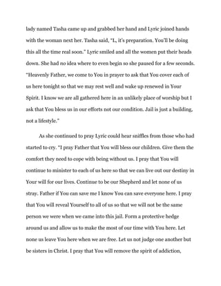 lady named Tasha came up and grabbed her hand and Lyric joined hands
with the woman next her. Tasha said, “L, it’s preparation. You’ll be doing
this all the time real soon.” Lyric smiled and all the women put their heads
down. She had no idea where to even begin so she paused for a few seconds.
“Heavenly Father, we come to You in prayer to ask that You cover each of
us here tonight so that we may rest well and wake up renewed in Your
Spirit. I know we are all gathered here in an unlikely place of worship but I
ask that You bless us in our efforts not our condition. Jail is just a building,
not a lifestyle.”
As she continued to pray Lyric could hear sniffles from those who had
started to cry. “I pray Father that You will bless our children. Give them the
comfort they need to cope with being without us. I pray that You will
continue to minister to each of us here so that we can live out our destiny in
Your will for our lives. Continue to be our Shepherd and let none of us
stray. Father if You can save me I know You can save everyone here. I pray
that You will reveal Yourself to all of us so that we will not be the same
person we were when we came into this jail. Form a protective hedge
around us and allow us to make the most of our time with You here. Let
none us leave You here when we are free. Let us not judge one another but
be sisters in Christ. I pray that You will remove the spirit of addiction,
 