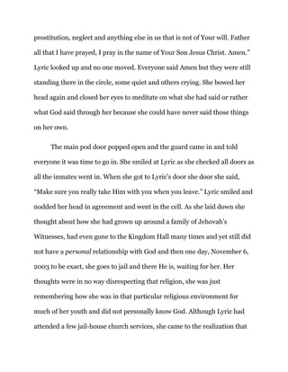 prostitution, neglect and anything else in us that is not of Your will. Father
all that I have prayed, I pray in the name of Your Son Jesus Christ. Amen.”
Lyric looked up and no one moved. Everyone said Amen but they were still
standing there in the circle, some quiet and others crying. She bowed her
head again and closed her eyes to meditate on what she had said or rather
what God said through her because she could have never said those things
on her own.
The main pod door popped open and the guard came in and told
everyone it was time to go in. She smiled at Lyric as she checked all doors as
all the inmates went in. When she got to Lyric’s door she door she said,
“Make sure you really take Him with you when you leave.” Lyric smiled and
nodded her head in agreement and went in the cell. As she laid down she
thought about how she had grown up around a family of Jehovah’s
Witnesses, had even gone to the Kingdom Hall many times and yet still did
not have a personal relationship with God and then one day, November 6,
2003 to be exact, she goes to jail and there He is, waiting for her. Her
thoughts were in no way disrespecting that religion, she was just
remembering how she was in that particular religious environment for
much of her youth and did not personally know God. Although Lyric had
attended a few jail-house church services, she came to the realization that
 