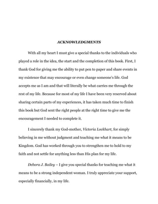 ACKNOWLEDGMENTS
With all my heart I must give a special thanks to the individuals who
played a role in the idea, the start and the completion of this book. First, I
thank God for giving me the ability to put pen to paper and share events in
my existence that may encourage or even change someone’s life. God
accepts me as I am and that will literally be what carries me through the
rest of my life. Because for most of my life I have been very reserved about
sharing certain parts of my experiences, it has taken much time to finish
this book but God sent the right people at the right time to give me the
encouragement I needed to complete it.
I sincerely thank my God-mother, Victoria Lockhart, for simply
believing in me without judgment and teaching me what it means to be
Kingdom. God has worked through you to strengthen me to hold to my
faith and not settle for anything less than His plan for my life.
Debora J. Bailey – I give you special thanks for teaching me what it
means to be a strong independent woman. I truly appreciate your support,
especially financially, in my life.
 