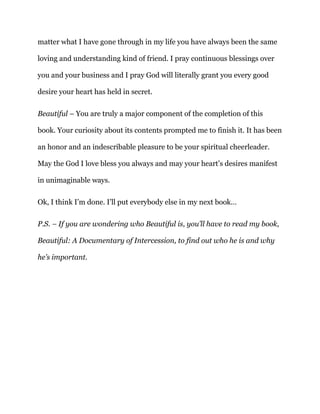matter what I have gone through in my life you have always been the same
loving and understanding kind of friend. I pray continuous blessings over
you and your business and I pray God will literally grant you every good
desire your heart has held in secret.
Beautiful – You are truly a major component of the completion of this
book. Your curiosity about its contents prompted me to finish it. It has been
an honor and an indescribable pleasure to be your spiritual cheerleader.
May the God I love bless you always and may your heart’s desires manifest
in unimaginable ways.
Ok, I think I’m done. I’ll put everybody else in my next book…
P.S. – If you are wondering who Beautiful is, you’ll have to read my book,
Beautiful: A Documentary of Intercession, to find out who he is and why
he’s important.
 